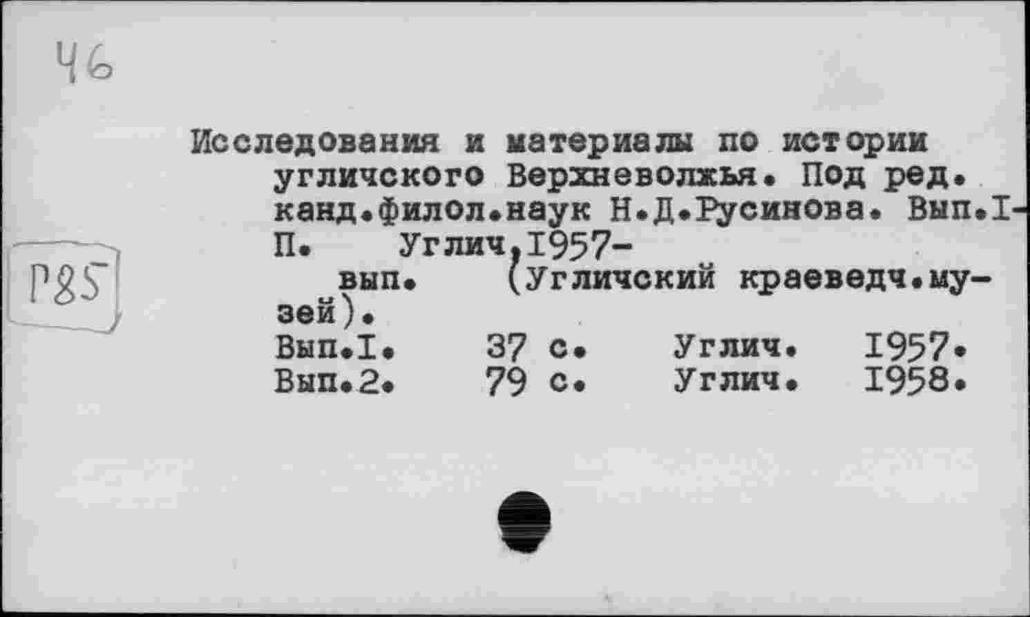 ﻿Исследования и материалы по истории угличского Верхневолжья. Под ред. канд.филол.наук Н.Д.Русинова. Вып.1 П. Углич.1957-вып. (Угличский краеведч.музей). Вып.1.	37 с.	Углич.	1957*
Вып.2.	79 с.	Углич.	1958.